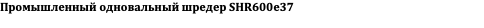 Промышленный одновальный шредер SHR600e37